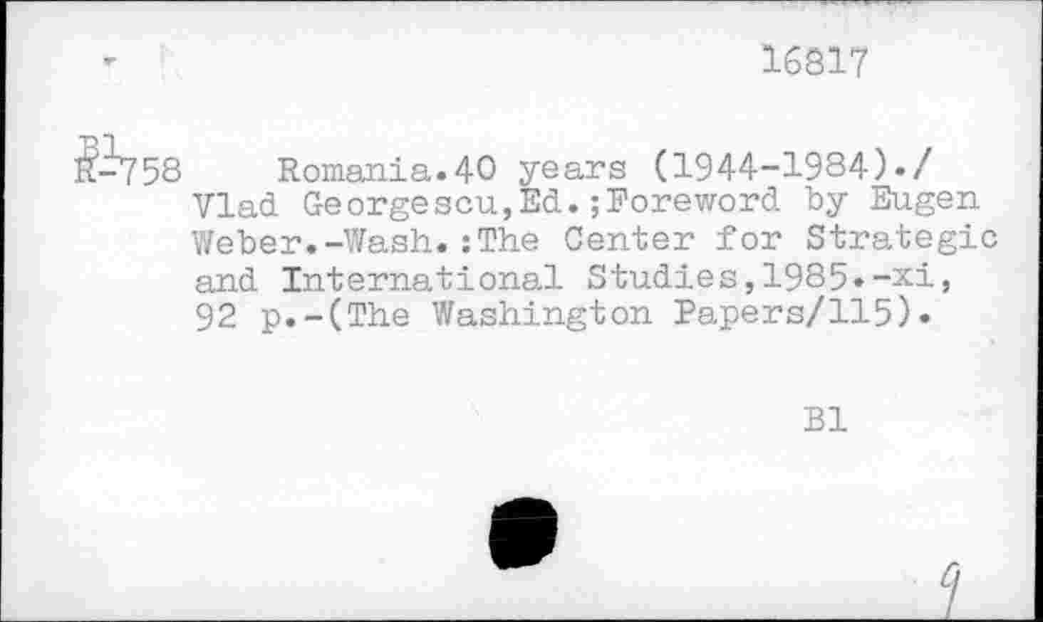 ﻿16817
1^758 Romania.40 years (1944-1984)./ Vlad Georgescu,Ed.;Foreword by Eugen Weber.-Wash.:The Center for Strategic and International Studies,1985»-xi, 92 p.-(The Washington Papers/115).
Bl